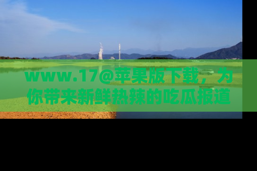 www.17@苹果版下载,为你带来新鲜热辣的吃瓜报道,尽情享受!