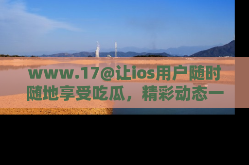 www.17@让ios用户随时随地享受吃瓜，精彩动态一手掌握