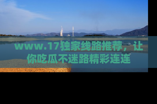 www.17独家线路推荐，让你吃瓜不迷路精彩连连