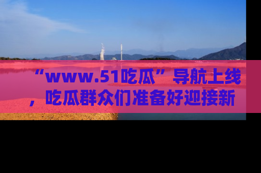 “www.51吃瓜”导航上线，吃瓜群众们准备好迎接新一波奇葩事件吗？