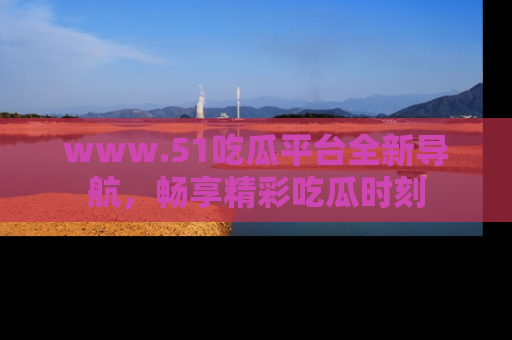 www.51吃瓜平台全新导航,畅享精彩吃瓜时刻