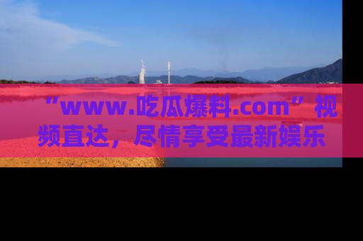 “www.吃瓜爆料.com”视频直达,尽情享受最新娱乐圈的吃瓜盛宴!