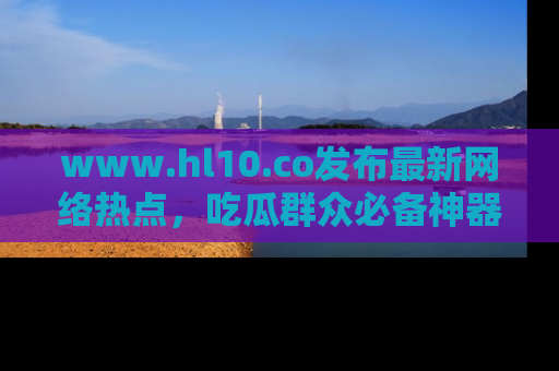 www.hl10.co发布最新网络热点，吃瓜群众必备神器