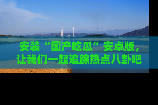 安装“国产吃瓜”安卓版，让我们一起追踪热点八卦吧～