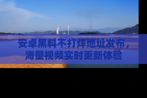 安卓黑料不打烊地址发布，海量视频实时更新体验