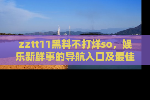 zztt11黑料不打烊so，娱乐新鲜事的导航入口及最佳浏览线路推荐