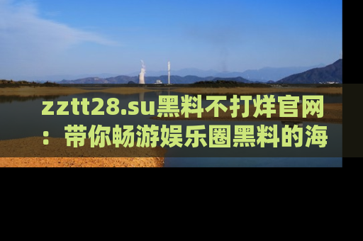 zztt28.su黑料不打烊官网：带你畅游娱乐圈黑料的海洋，掌握每一条最新消息
