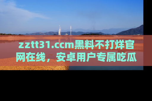 zztt31.ccm黑料不打烊官网在线，安卓用户专属吃瓜神器大揭秘