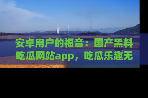安卓用户的福音：国产黑料吃瓜网站app，吃瓜乐趣无穷尽！