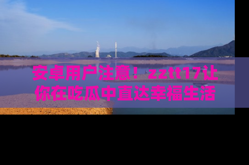 安卓用户注意！zztt17让你在吃瓜中直达幸福生活