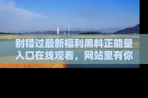 别错过最新福利黑料正能量入口在线观看，网站里有你想看的所有秘密！