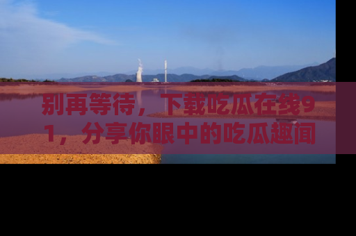 别再等待，下载吃瓜在线91，分享你眼中的吃瓜趣闻吧！
