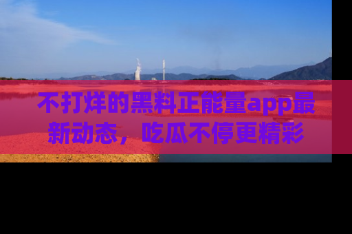 不打烊的黑料正能量app最新动态，吃瓜不停更精彩