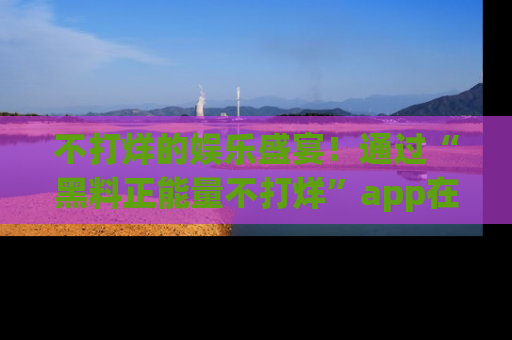 不打烊的娱乐盛宴！通过“黑料正能量不打烊”app在线观看最新内容，链接在此，不容错过！