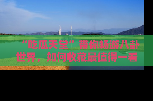 “吃瓜天堂”带你畅游八卦世界,如何收藏最值得一看的趣闻?