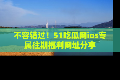 不容错过！51吃瓜网ios专属往期福利网址分享