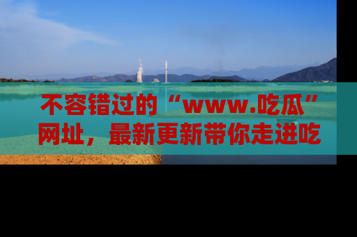 不容错过的“www.吃瓜”网址，最新更新带你走进吃瓜新时尚