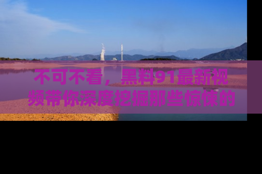 不可不看，黑料91最新视频带你深度挖掘那些惊悚的黑料内幕！