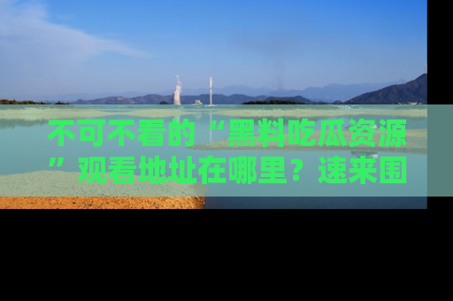 不可不看的“黑料吃瓜资源”观看地址在哪里？速来围观吧！