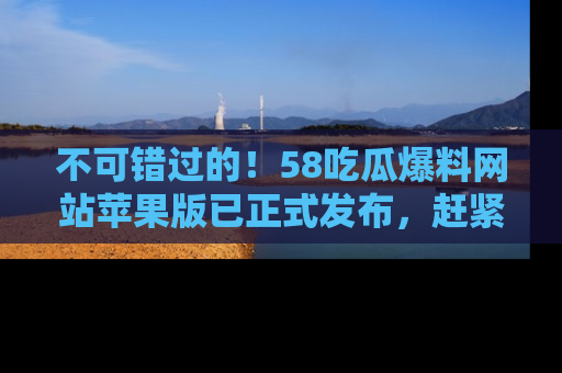 不可错过的！58吃瓜爆料网站苹果版已正式发布，赶紧体验！
