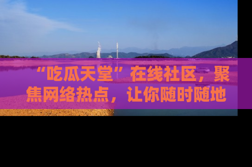 “吃瓜天堂”在线社区,聚焦网络热点,让你随时随地吃瓜不停