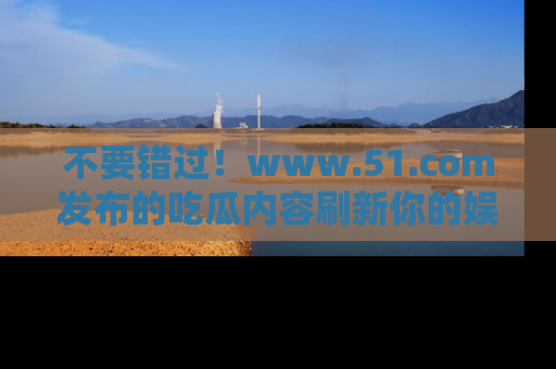 不要错过！www.51.com发布的吃瓜内容刷新你的娱乐认知