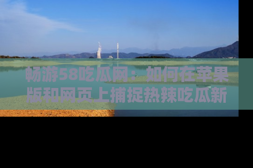 畅游58吃瓜网：如何在苹果版和网页上捕捉热辣吃瓜新闻？