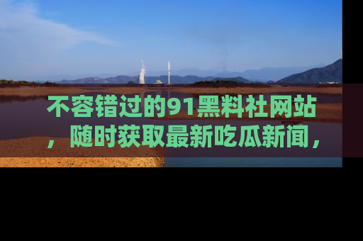 不容错过的91黑料社网站，随时获取最新吃瓜新闻，留意91黑料社的动态更新！