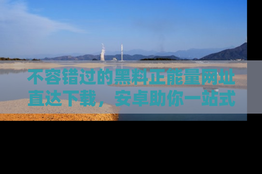 不容错过的黑料正能量网址直达下载，安卓助你一站式吃瓜体验！