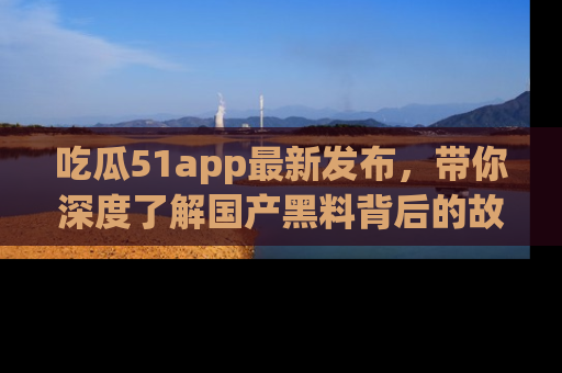 吃瓜51app最新发布，带你深度了解国产黑料背后的故事！