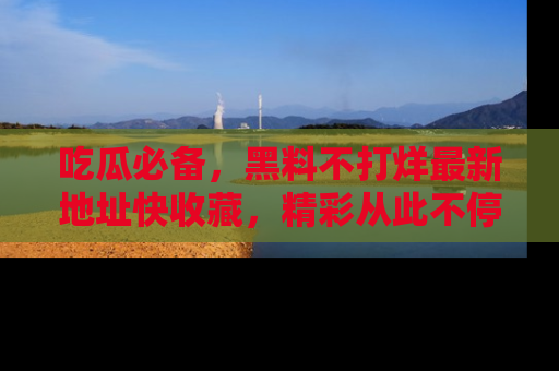 吃瓜必备，黑料不打烊最新地址快收藏，精彩从此不停！