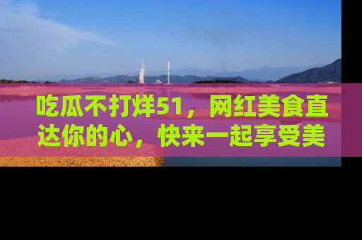 吃瓜不打烊51，网红美食直达你的心，快来一起享受美好时光！