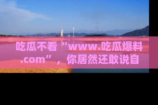 吃瓜不看“www.吃瓜爆料.com”，你居然还敢说自己是吃瓜群众？