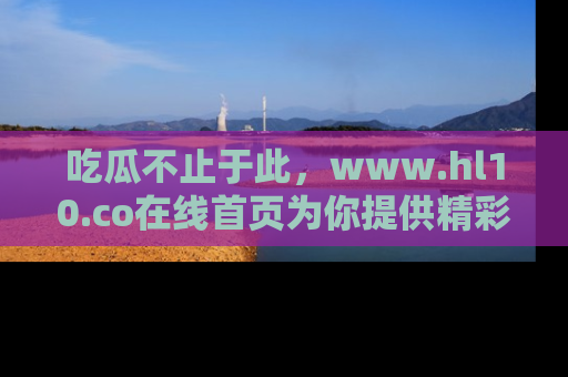 吃瓜不止于此，www.hl10.co在线首页为你提供精彩内幕