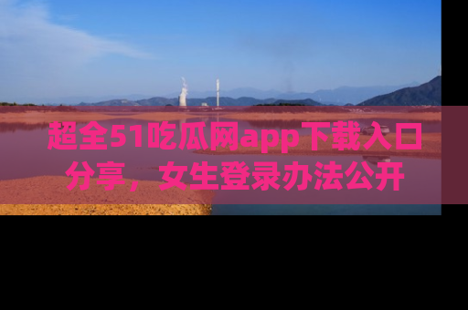 超全51吃瓜网app下载入口分享，女生登录办法公开