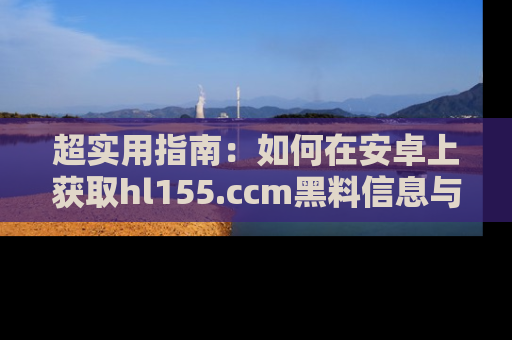 超实用指南：如何在安卓上获取hl155.ccm黑料信息与技巧