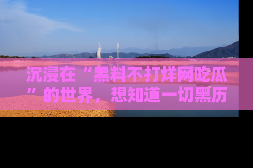 沉浸在“黑料不打烊网吃瓜”的世界，想知道一切黑历史与内幕信息的网站！