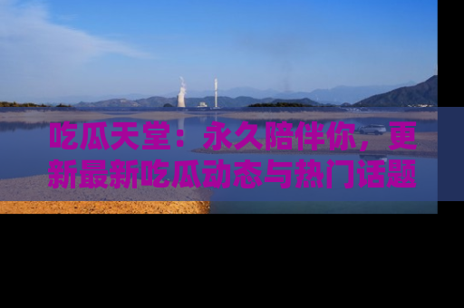 吃瓜天堂：永久陪伴你，更新最新吃瓜动态与热门话题