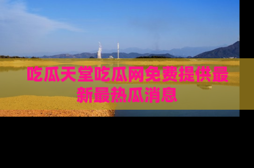 吃瓜天堂吃瓜网免费提供最新最热瓜消息