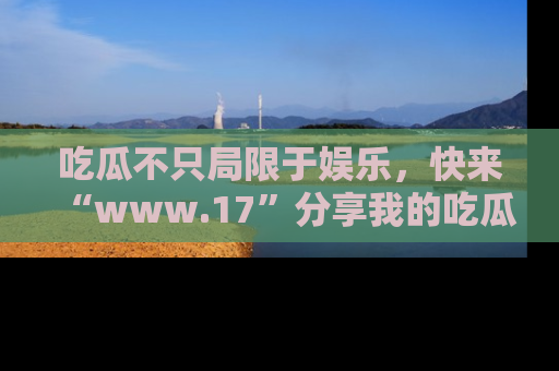 吃瓜不只局限于娱乐，快来“www.17”分享我的吃瓜技巧，成为社交圈的明星！