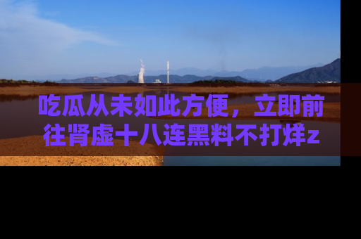 吃瓜从未如此方便，立即前往肾虚十八连黑料不打烊zzzttt，发现更多精彩，地址在这里！