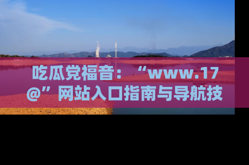 吃瓜党福音：“www.17@”网站入口指南与导航技巧全解析