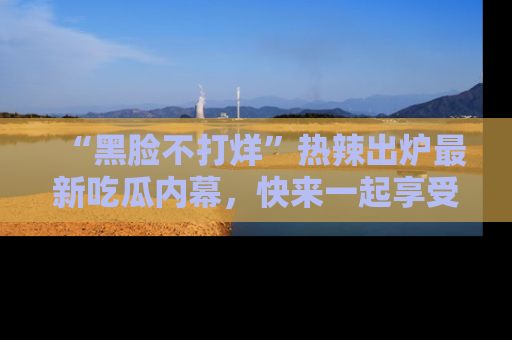 “黑脸不打烊”热辣出炉最新吃瓜内幕,快来一起享受这份乐趣吧!
