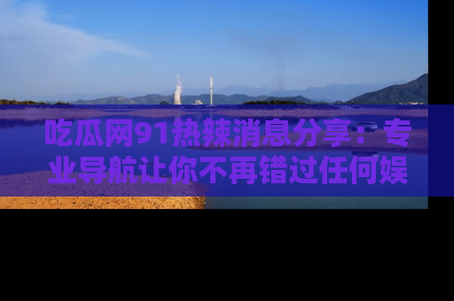 吃瓜网91热辣消息分享：专业导航让你不再错过任何娱乐八卦