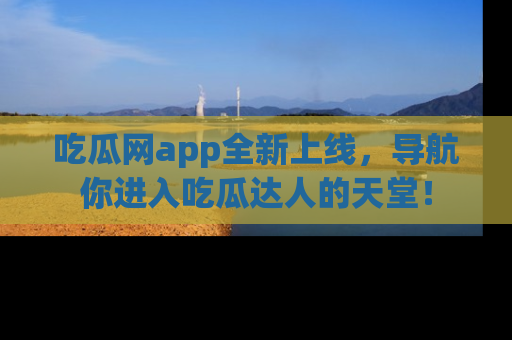 吃瓜网app全新上线，导航你进入吃瓜达人的天堂！