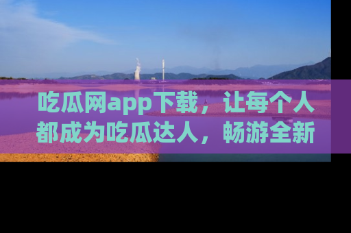 吃瓜网app下载，让每个人都成为吃瓜达人，畅游全新网页！