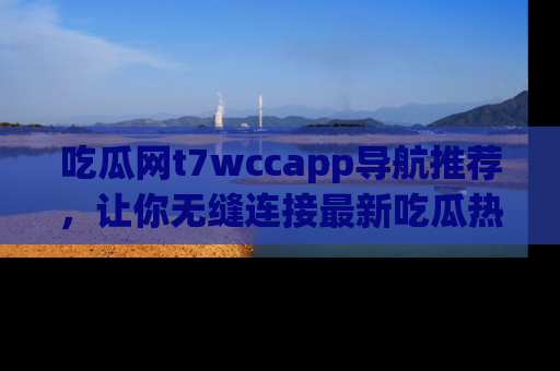 吃瓜网t7wccapp导航推荐，让你无缝连接最新吃瓜热点内容！