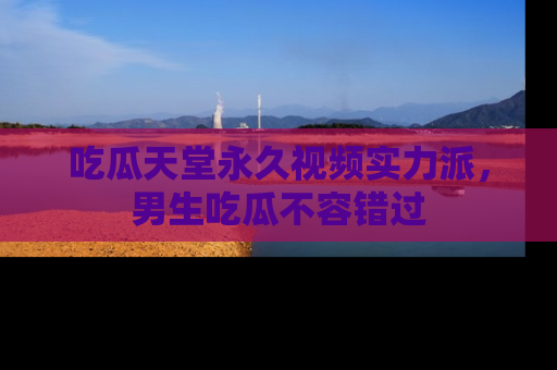 吃瓜天堂永久视频实力派，男生吃瓜不容错过
