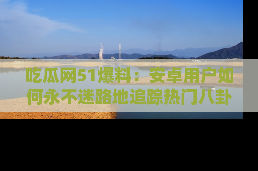 吃瓜网51爆料：安卓用户如何永不迷路地追踪热门八卦信息