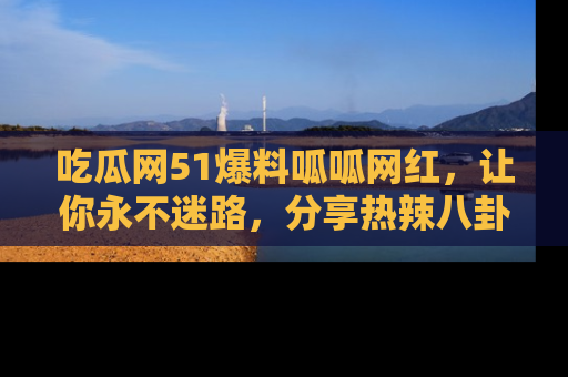 吃瓜网51爆料呱呱网红，让你永不迷路，分享热辣八卦速递！